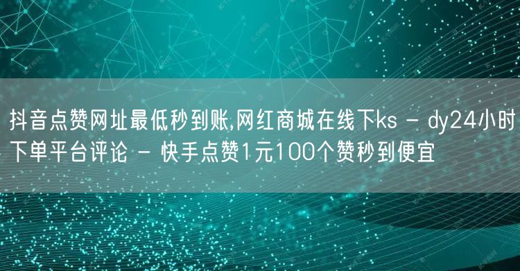 抖音点赞网址最低秒到账,网红商城在线下ks - dy24小时下单平台评论 - 快